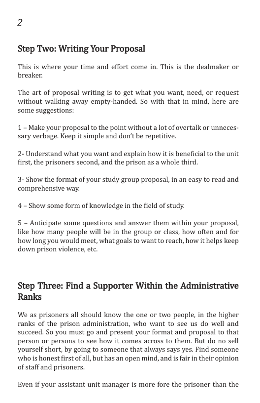 2 Step Two: Writing Your Proposal This is where your time and effort come in. This is the dealmaker or breaker. The art of proposal writing is to get what you want, need, or request without walking away empty-handed. So with that in mind, here are some suggestions: 1~ Make your proposal to the point without a lot of overtalk or unneces- sary verbage. Keep it simple and don’t be repetitive. 2-Understand what you want and explain how it is beneficial to the unit first, the prisoners second, and the prison as a whole thi 3- Show the format of your study group proposal, in an easy to read and comprehensive way. 4 - Show some form of knowledge in the field of study. 5 - Anticipate some questions and answer them within your proposal, like how many people will be in the group or class, how often and for how long you would meet, what goals to want to reach, how it helps keep down prison violence, etc. Step Three: Find a Supporter Within the Administrative Ranks We as prisoners all should know the one or two people, in the higher ranks of the prison administration, who want to see us do well and succeed. So you must go and present your format and proposal to that person or persons to see how it comes across to them. But do no sell yourself short, by going to someone that always says yes. Find someone ‘who is honest first of all, but has an open mind, and is fair in their opinion of staff and prisoners. Even if your assistant unit manager is more fore the prisoner than the